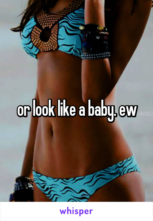 or look like a baby. ew