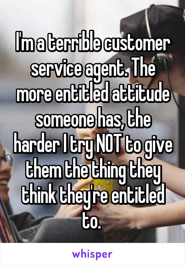 I'm a terrible customer service agent. The more entitled attitude someone has, the harder I try NOT to give them the thing they think they're entitled to. 