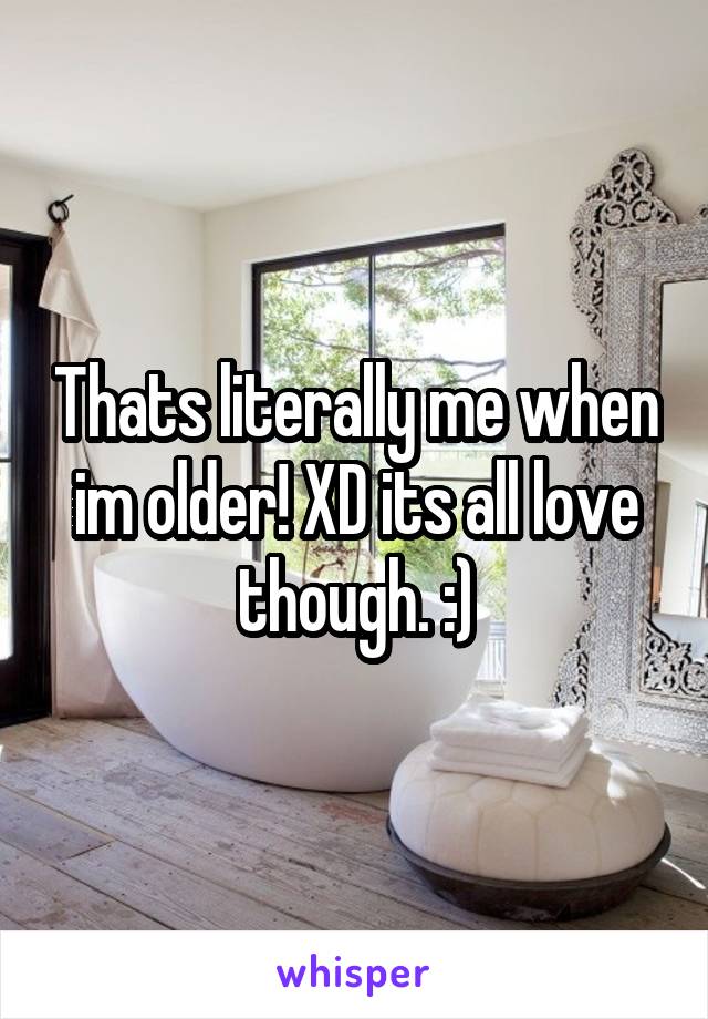 Thats literally me when im older! XD its all love though. :)