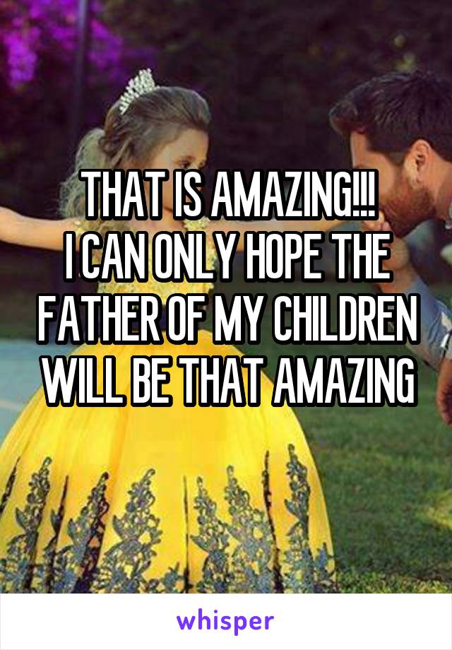 THAT IS AMAZING!!!
I CAN ONLY HOPE THE FATHER OF MY CHILDREN WILL BE THAT AMAZING
