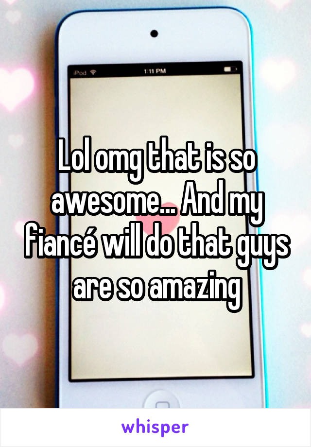 Lol omg that is so awesome... And my fiancé will do that guys are so amazing