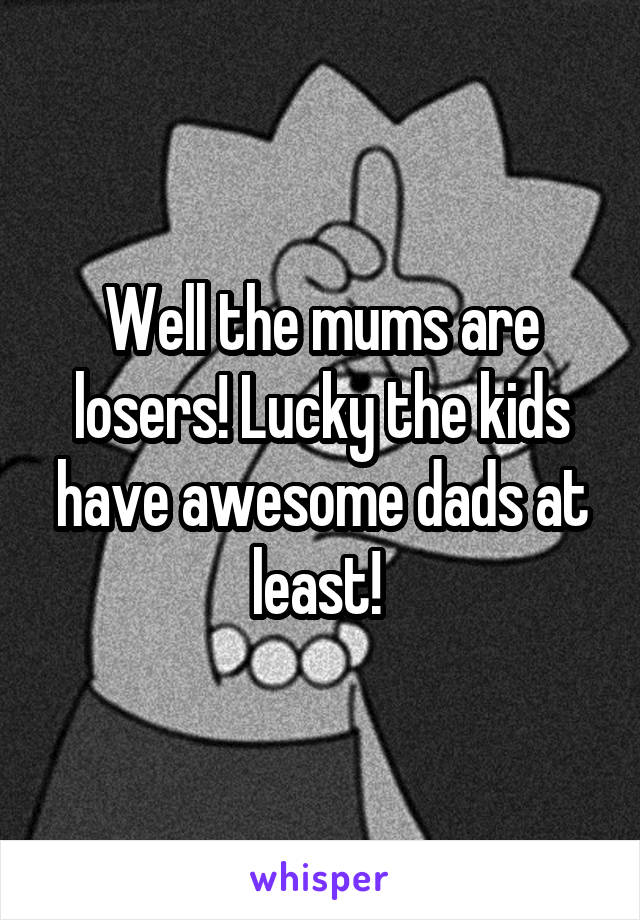 Well the mums are losers! Lucky the kids have awesome dads at least! 