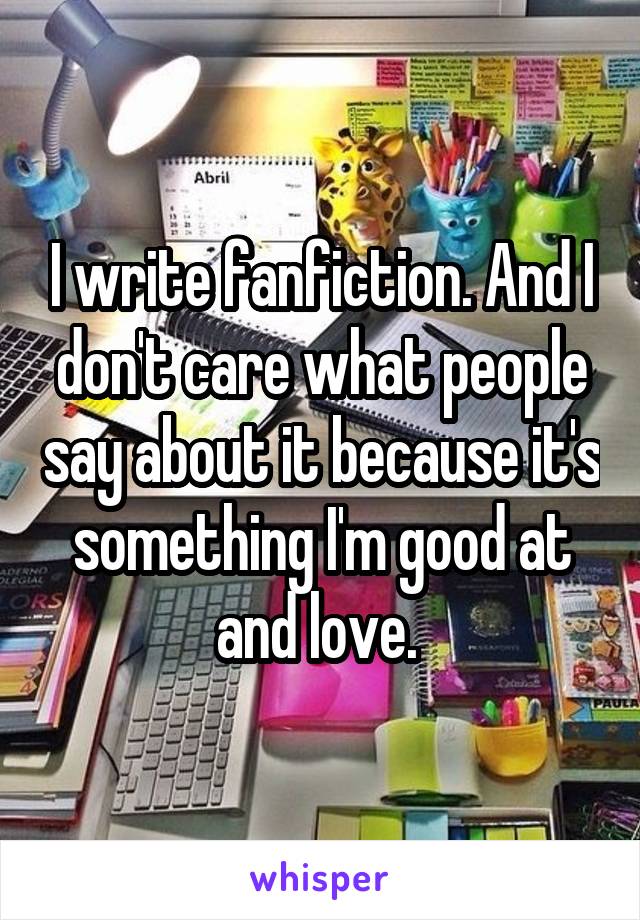 I write fanfiction. And I don't care what people say about it because it's something I'm good at and love. 