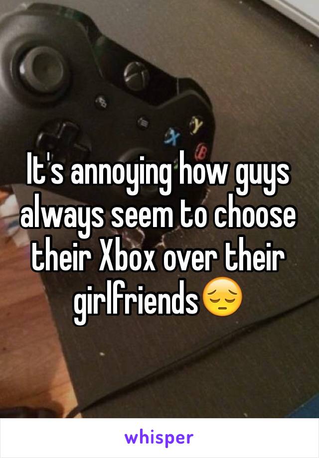 It's annoying how guys always seem to choose their Xbox over their girlfriends😔