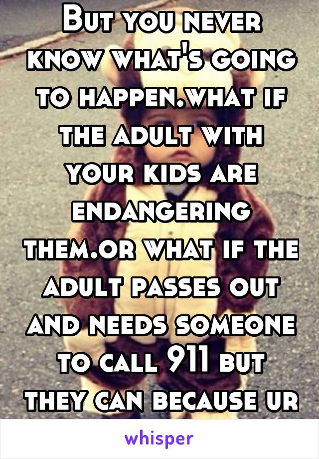 But you never know what's going to happen.what if the adult with your kids are endangering them.or what if the adult passes out and needs someone to call 911 but they can because ur kids don't have a