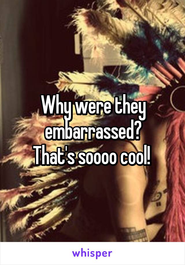 Why were they embarrassed?
That's soooo cool! 