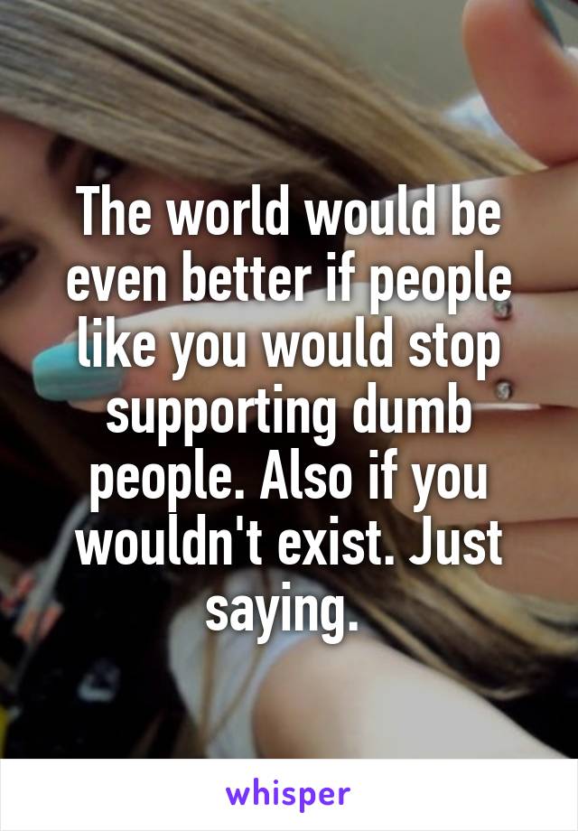 The world would be even better if people like you would stop supporting dumb people. Also if you wouldn't exist. Just saying. 