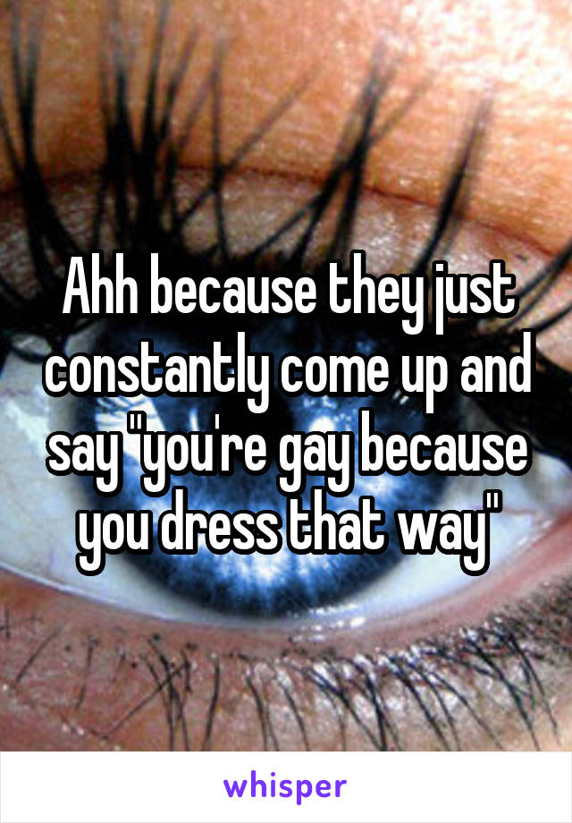 Ahh because they just constantly come up and say "you're gay because you dress that way"