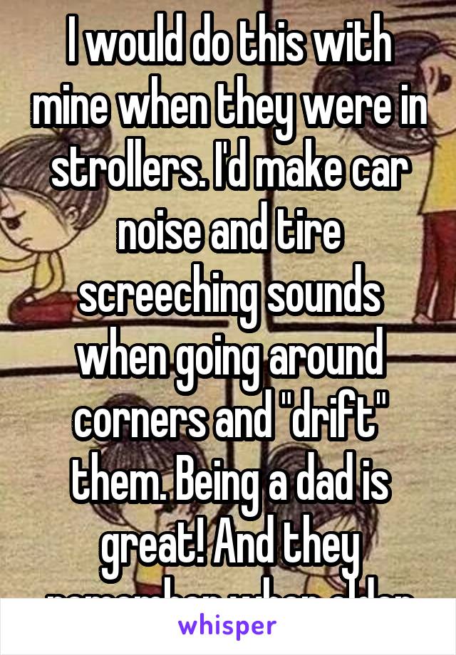 I would do this with mine when they were in strollers. I'd make car noise and tire screeching sounds when going around corners and "drift" them. Being a dad is great! And they remember when older