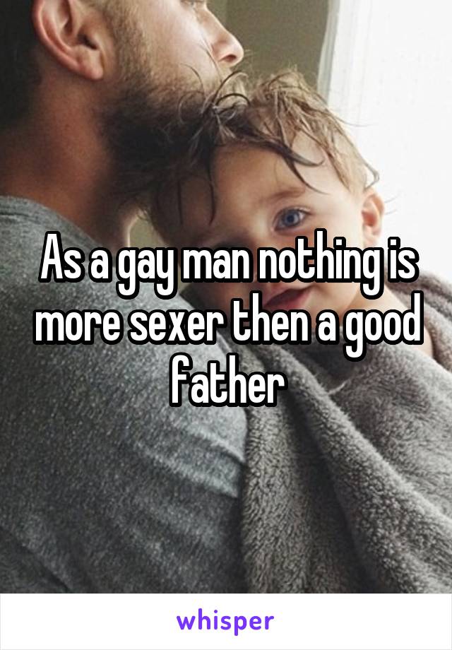 As a gay man nothing is more sexer then a good father