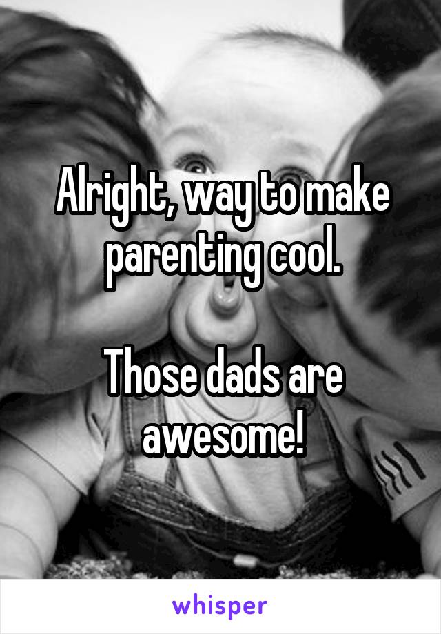 Alright, way to make parenting cool.

Those dads are awesome!