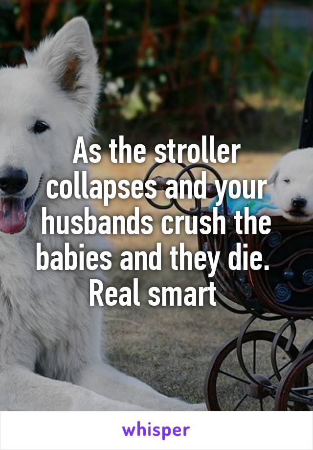 As the stroller collapses and your husbands crush the babies and they die.  Real smart 