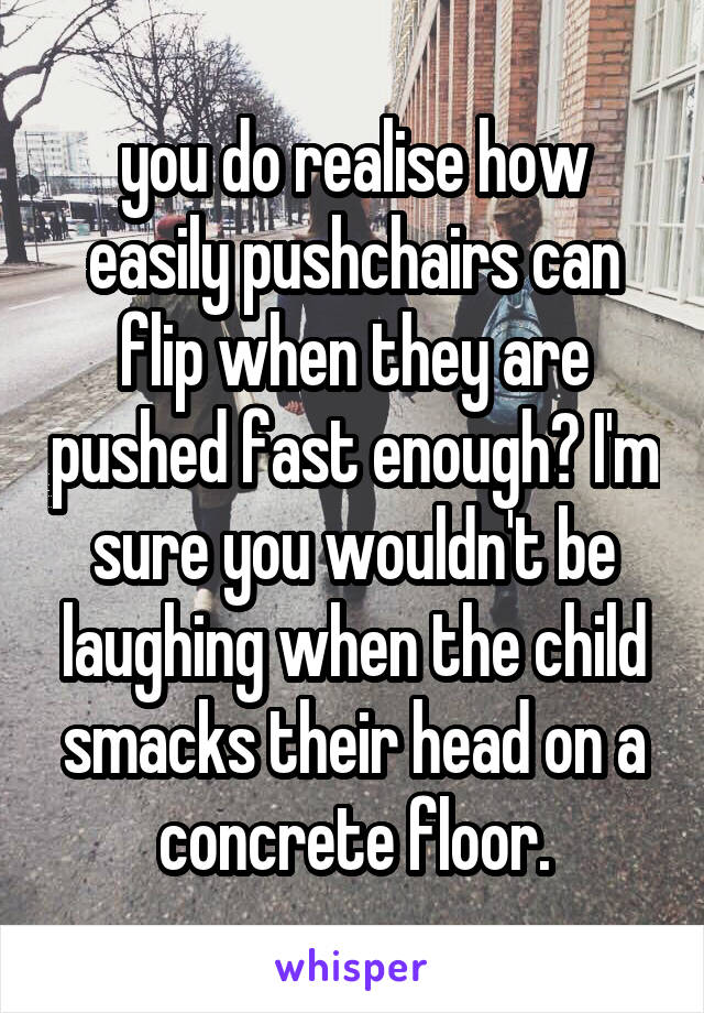 you do realise how easily pushchairs can flip when they are pushed fast enough? I'm sure you wouldn't be laughing when the child smacks their head on a concrete floor.