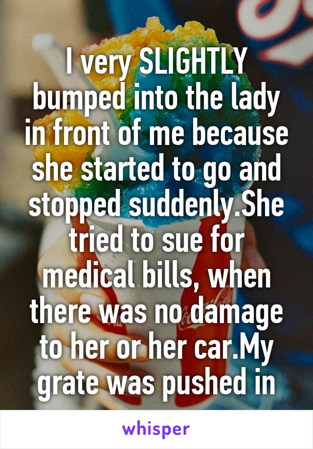 I very SLIGHTLY bumped into the lady in front of me because she started to go and stopped suddenly.She tried to sue for medical bills, when there was no damage to her or her car.My grate was pushed in