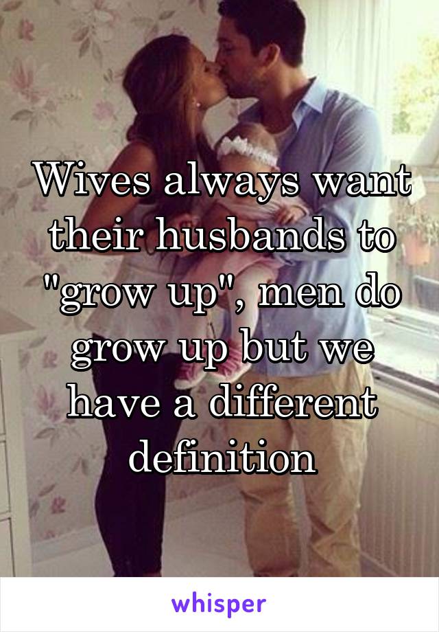 Wives always want their husbands to "grow up", men do grow up but we have a different definition