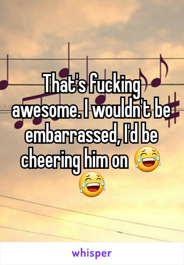 That's fucking awesome. I wouldn't be embarrassed, I'd be cheering him on 😂😂