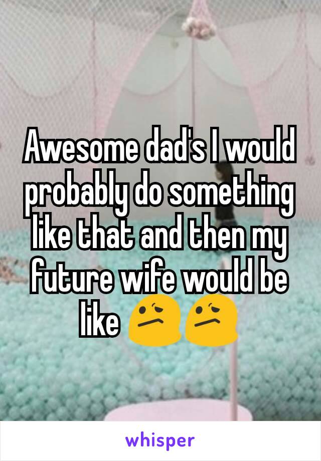 Awesome dad's I would probably do something like that and then my future wife would be like 😕😕