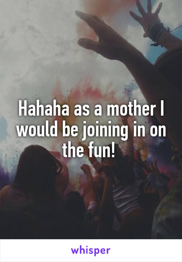 Hahaha as a mother I would be joining in on the fun! 