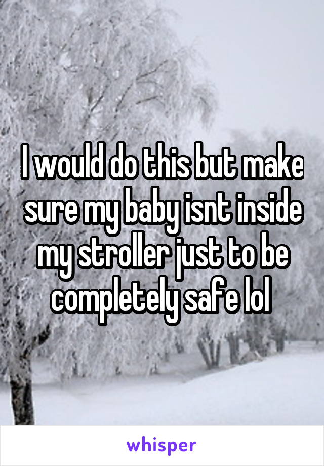 I would do this but make sure my baby isnt inside my stroller just to be completely safe lol 