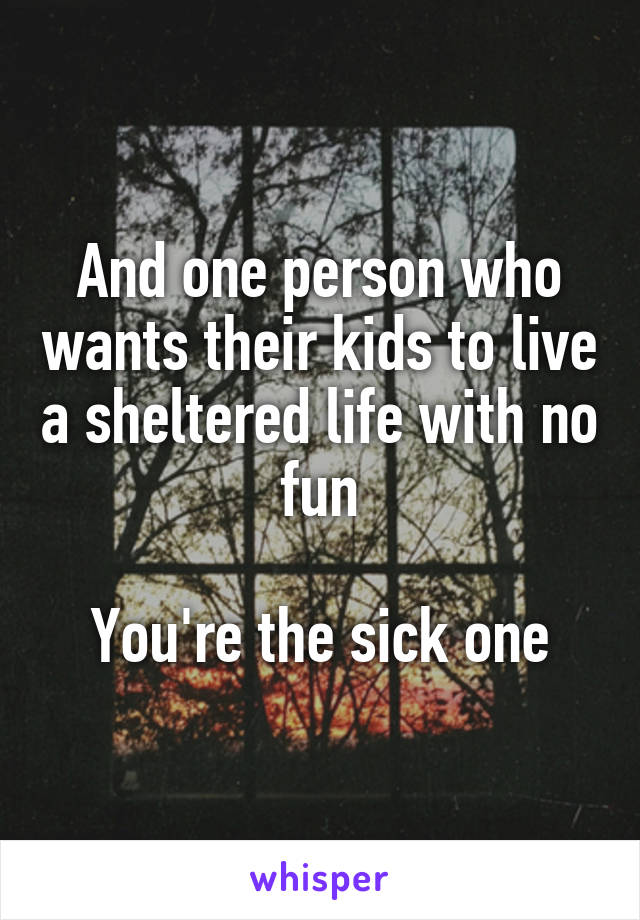 And one person who wants their kids to live a sheltered life with no fun

You're the sick one