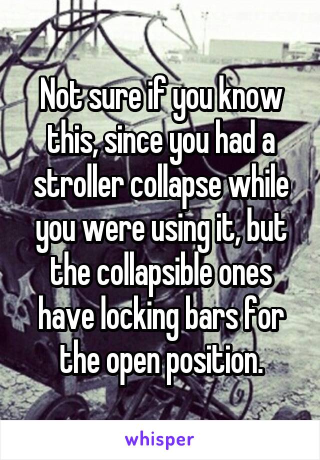 Not sure if you know this, since you had a stroller collapse while you were using it, but the collapsible ones have locking bars for the open position.