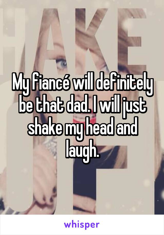 My fiancé will definitely be that dad. I will just shake my head and laugh.