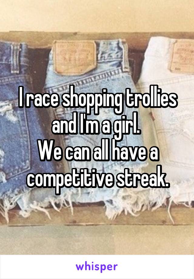 I race shopping trollies and I'm a girl. 
We can all have a competitive streak.