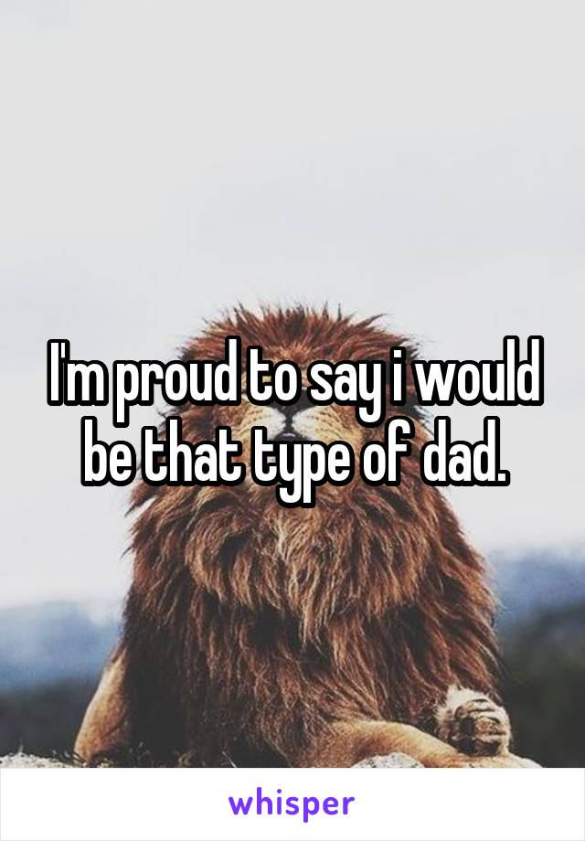 I'm proud to say i would be that type of dad.