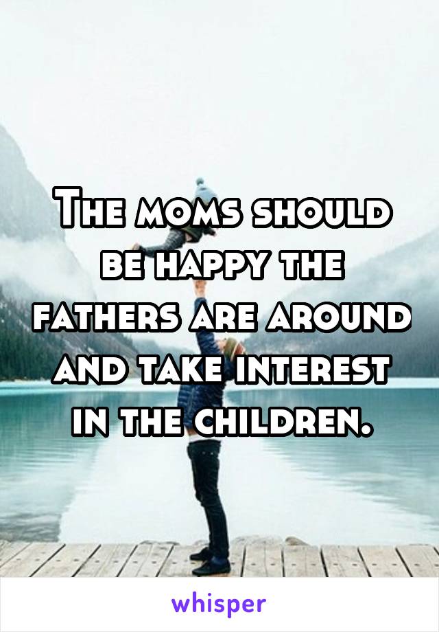 The moms should be happy the fathers are around and take interest in the children.