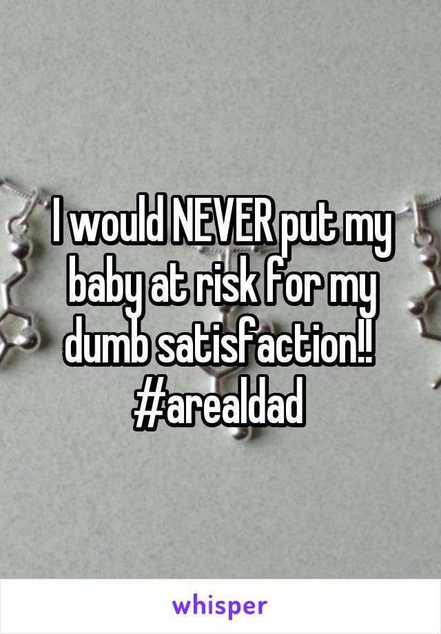 I would NEVER put my baby at risk for my dumb satisfaction!!  #arealdad 