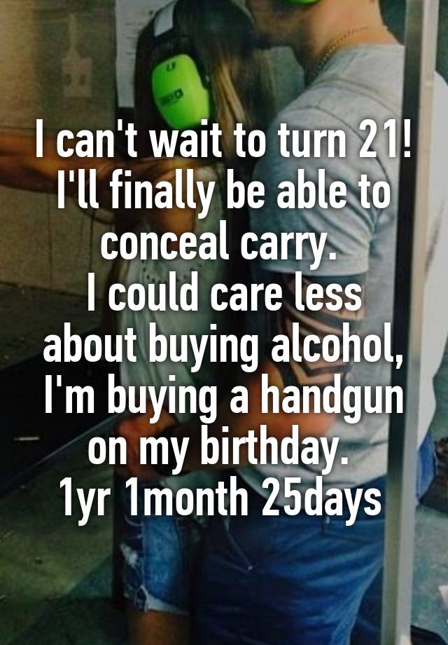 I can't wait to turn 21!
I'll finally be able to conceal carry. 
I could care less about buying alcohol, I'm buying a handgun on my birthday. 
1yr 1month 25days 