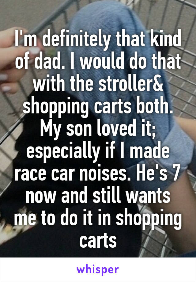 I'm definitely that kind of dad. I would do that with the stroller& shopping carts both. My son loved it; especially if I made race car noises. He's 7 now and still wants me to do it in shopping carts