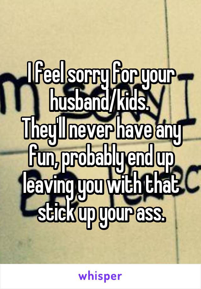 I feel sorry for your husband/kids. 
They'll never have any fun, probably end up leaving you with that stick up your ass.