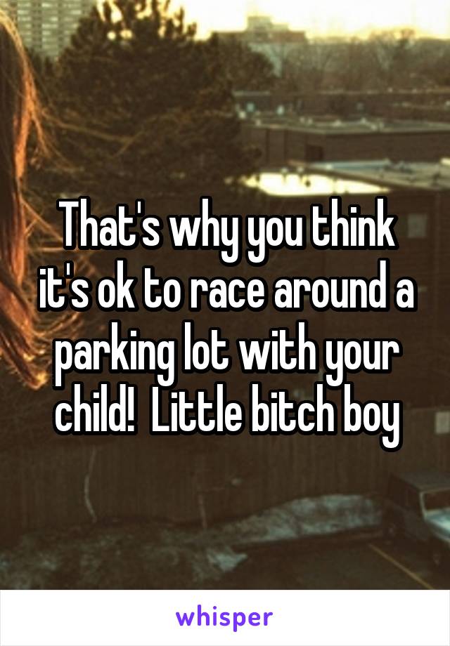 That's why you think it's ok to race around a parking lot with your child!  Little bitch boy