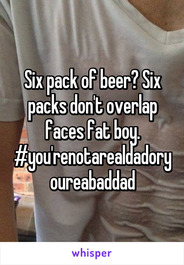 Six pack of beer? Six packs don't overlap faces fat boy. #you'renotarealdadoryoureabaddad