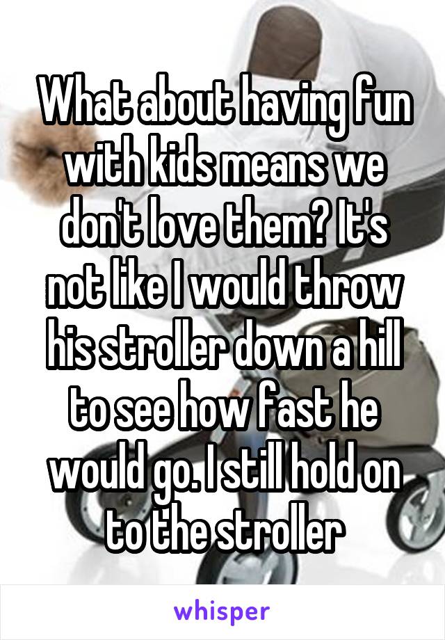 What about having fun with kids means we don't love them? It's not like I would throw his stroller down a hill to see how fast he would go. I still hold on to the stroller