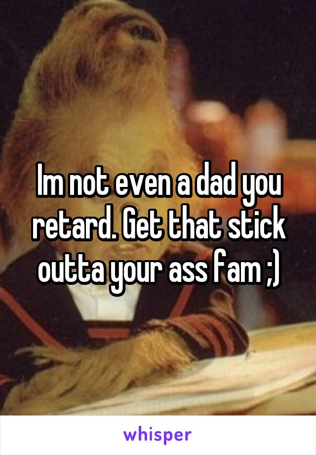 Im not even a dad you retard. Get that stick outta your ass fam ;)