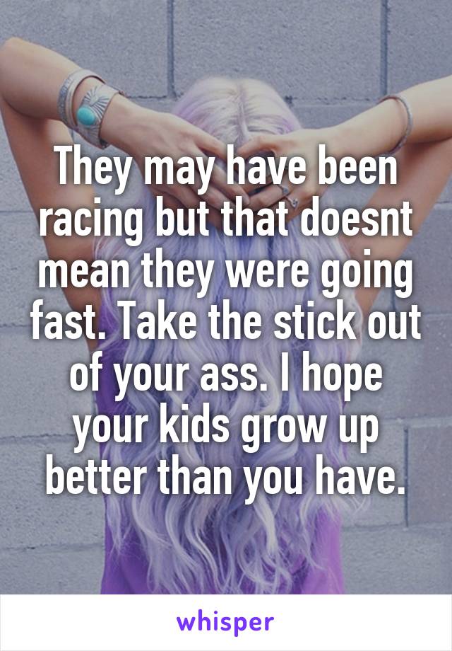 They may have been racing but that doesnt mean they were going fast. Take the stick out of your ass. I hope your kids grow up better than you have.