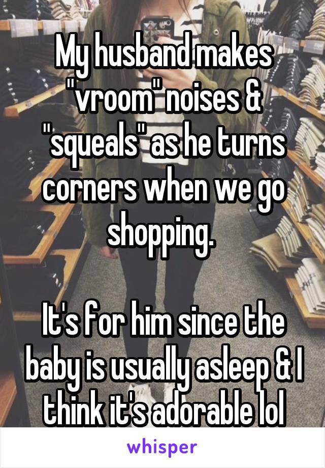 My husband makes "vroom" noises & "squeals" as he turns corners when we go shopping. 

It's for him since the baby is usually asleep & I think it's adorable lol