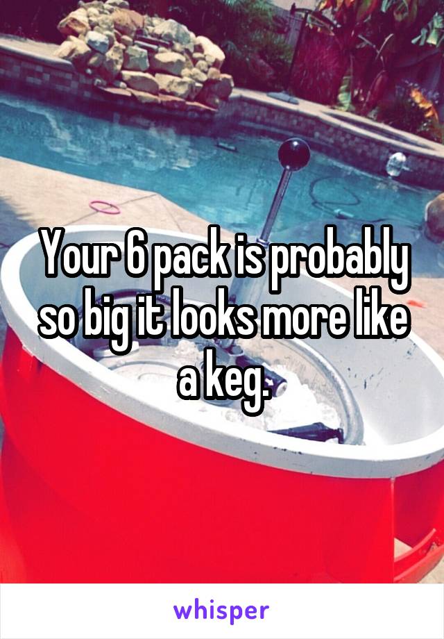 Your 6 pack is probably so big it looks more like a keg.