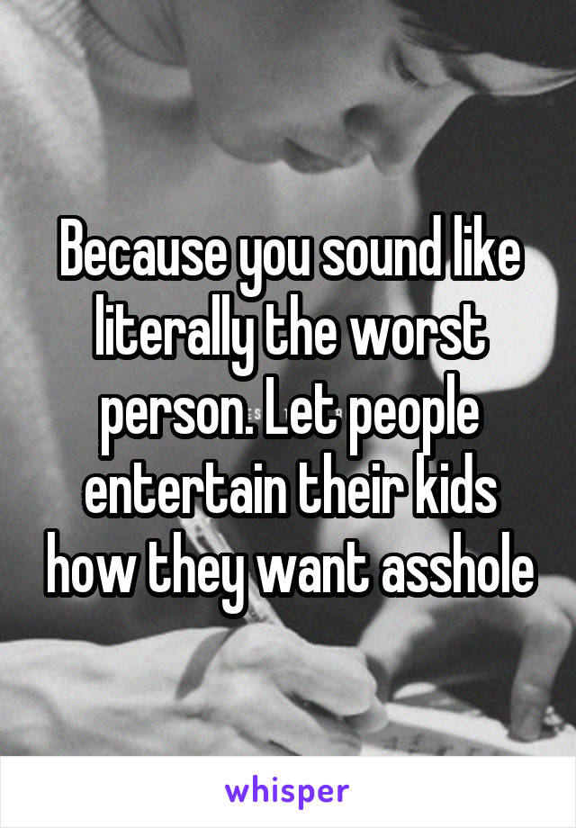 Because you sound like literally the worst person. Let people entertain their kids how they want asshole