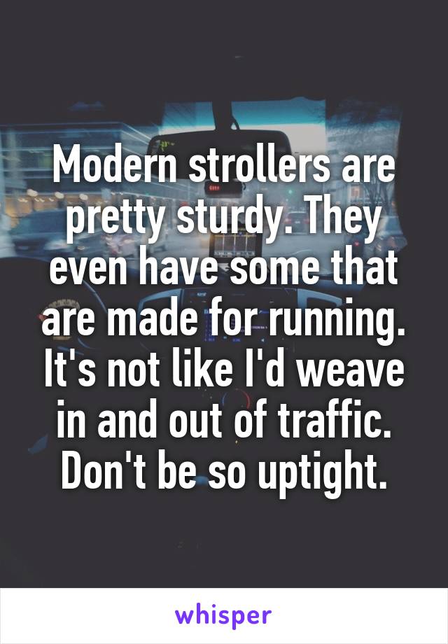 Modern strollers are pretty sturdy. They even have some that are made for running. It's not like I'd weave in and out of traffic. Don't be so uptight.