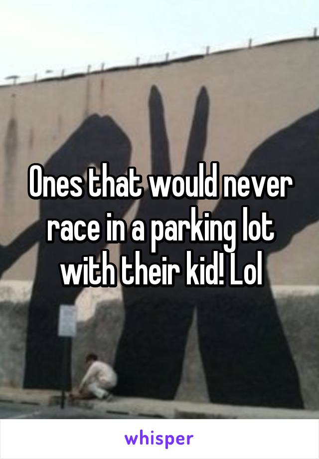 Ones that would never race in a parking lot with their kid! Lol