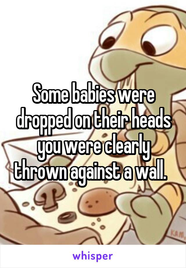 Some babies were dropped on their heads you were clearly thrown against a wall.  