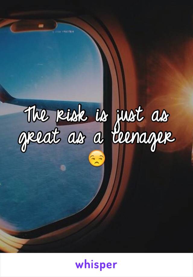 The risk is just as great as a teenager 😒