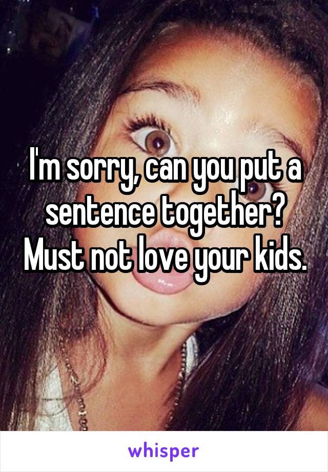 I'm sorry, can you put a sentence together? Must not love your kids. 