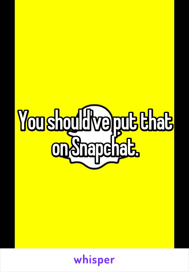 You should've put that on Snapchat.