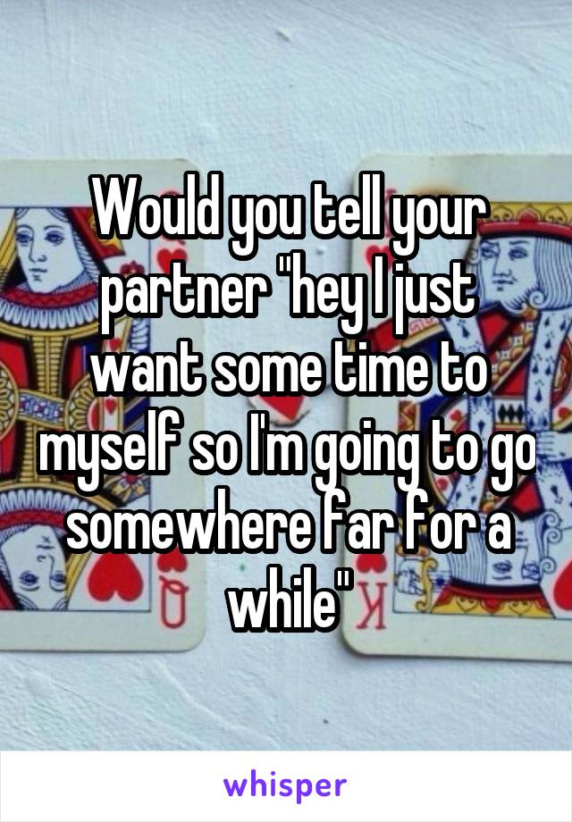 Would you tell your partner "hey I just want some time to myself so I'm going to go somewhere far for a while"