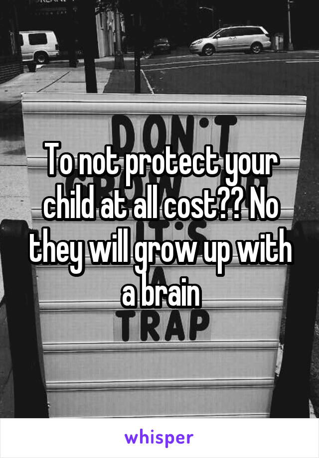 To not protect your child at all cost?? No they will grow up with a brain