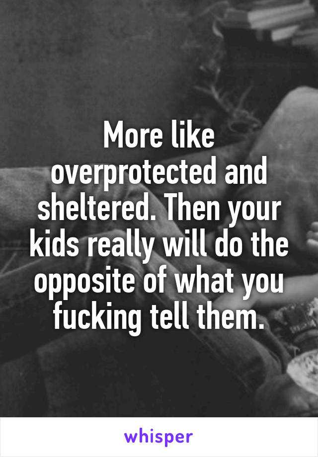 More like overprotected and sheltered. Then your kids really will do the opposite of what you fucking tell them.